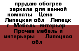 пррдаю обогрев зеркала для ванной комнаты › Цена ­ 979 - Липецкая обл., Липецк г. Мебель, интерьер » Прочая мебель и интерьеры   . Липецкая обл.